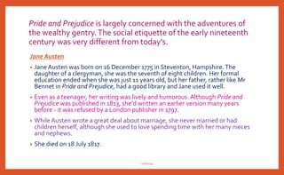 Pride and Prejudice is largely concerned with the adventures of
the wealthy gentry.The social etiquette of the early nineteenth
century was very different from today's.
Jane Austen
• Jane Austen was born on 16 December 1775 in Steventon, Hampshire.The
daughter of a clergyman, she was the seventh of eight children. Her formal
education ended when she was just 11 years old, but her father, rather like Mr
Bennet in Pride and Prejudice, had a good library and Jane used it well.
• Even as a teenager, her writing was lively and humorous. Although Pride and
Prejudice was published in 1813, she'd written an earlier version many years
before - it was refused by a London publisher in 1797.
• While Austen wrote a great deal about marriage, she never married or had
children herself, although she used to love spending time with her many nieces
and nephews.
• She died on 18 July 1817.
nishiraa
 