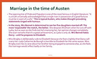 Marriage in the time of Austen
• The opening line of Pride and Prejudice is one of the most famous in English literature: "It
is a truth universally acknowledged that a single man in possession of a good fortune
must be in want of a wife." This is typical Austen, who makes thought-provoking
statements tinged with humour.
• In the story, Mrs Bennet is determined to see her five daughters married off.The
more 'respectable' the match, the better. She despises Wickham when he runs off with
Lydia, but as soon as she finds out he's marrying her, her opinion changes completely.
She even remarks that it's a great achievement, as Lydia is only 16. Mrs Bennet hates
Darcy - until he proposes to Elizabeth.
• Miss Bingley is deliberately rude to Elizabeth because she fears (rightly) that Darcy will
marry her. Lady Catherine de Bourgh is horrible to Elizabeth for the same reason. Miss
Bingley even lies to Jane about her brother being engaged to someone else, as she feels
the marriage would reflect badly on her family.
nishiraa
 