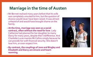 Marriage in the time of Austen
• Mr Bennet realised many years before that his wife
was completely unsuited to him, but the question of
divorce would never have been raised. It was almost
unheard of and would have brought shame on the
family.
• At the time, marriage was seen as a social
contract, often without the need for love. Lady
Catherine had planned for her daughter to marry
Darcy for many years, despite their indifference. And
Charlotte Lucas marries Mr Collins simply because he
can provide her with financial security. She doesn't
love him, or even respect him.
• By contrast, the couplings of Jane and Bingley and
Elizabeth and Darcy are sincere and heart-
warming. nishiraa
 
