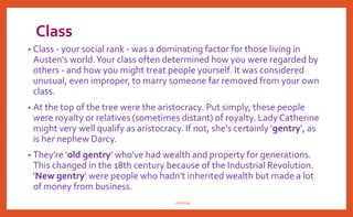 Class
• Class - your social rank - was a dominating factor for those living in
Austen's world.Your class often determined how you were regarded by
others - and how you might treat people yourself. It was considered
unusual, even improper, to marry someone far removed from your own
class.
• At the top of the tree were the aristocracy. Put simply, these people
were royalty or relatives (sometimes distant) of royalty. Lady Catherine
might very well qualify as aristocracy. If not, she's certainly 'gentry', as
is her nephew Darcy.
• They're 'old gentry' who've had wealth and property for generations.
This changed in the 18th century because of the Industrial Revolution.
'New gentry' were people who hadn't inherited wealth but made a lot
of money from business.
nishiraa
 