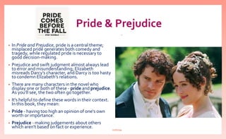 Pride & Prejudice
• In Pride and Prejudice, pride is a central theme;
misplaced pride generates both comedy and
tragedy, while regulated pride is necessary to
good decision-making.
• Prejudice and swift judgment almost always lead
to error and misunderstanding; Elizabeth
misreads Darcy’s character, and Darcy is too hasty
to condemn Elizabeth’s relations.
• There are many characters in the novel who
display one or both of these - pride and prejudice.
As you'll see, the two often go together.
• It's helpful to define these words in their context.
In this book, they mean:
• Pride - having too high an opinion of one's own
worth or importance.
• Prejudice - making judgements about others
which aren't based on fact or experience.
.
nishiraa
 