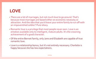 LOVE
• There are a lot of marriages, but not much love to go around.That's
because most marriages are based either on economic necessity or
attraction. And the idea that you'd leave your entire family to run off with
an impoverished soldier? Pure idiocy.
• Romantic love is a privilege that most people never earn. Love is an
emotion available only to intelligent, mature adults. It's the crowning
achievement of a good character.
• Of the entire Bennet family, only Jane and Elizabeth are capable of true
romantic love.
• Love is a relationship bonus, but it's not entirely necessary. Charlotte is
happy because she has low expectations.
nishiraa
 