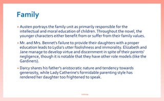 Family
• Austen portrays the family unit as primarily responsible for the
intellectual and moral education of children.Throughout the novel, the
younger characters either benefit from or suffer from their family values.
• Mr. and Mrs. Bennet's failure to provide their daughters with a proper
education leads to Lydia's utter foolishness and immorality. Elizabeth and
Jane manage to develop virtue and discernment in spite of their parents'
negligence, though it is notable that they have other role models (like the
Gardiners).
• Darcy shares his father's aristocratic nature and tendency towards
generosity, while Lady Catherine's formidable parenting style has
rendered her daughter too frightened to speak.
nishiraa
 