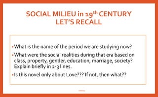 SOCIAL MILIEU in 19th CENTURY
LET’S RECALL
•What is the name of the period we are studying now?
•What were the social realities during that era based on
class, property, gender, education, marriage, society?
Explain briefly in 2-3 lines.
•Is this novel only about Love??? If not, then what??
nishiraa
 