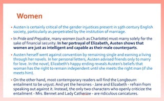 Women
• Austen is certainly critical of the gender injustices present in 19th century English
society, particularly as perpetrated by the institution of marriage.
• In Pride and Prejudice, many women (such as Charlotte) must marry solely for the
sake of financial security. In her portrayal of Elizabeth, Austen shows that
women are just as intelligent and capable as their male counterparts.
• Austen herself went against convention by remaining single and earning a living
through her novels. In her personal letters, Austen advised friends only to marry
for love. In the novel, Elizabeth's happy ending reveals Austen's beliefs that
woman has the right to remain independent until she meets the right man (if she
meets him).
• On the other hand, most contemporary readers will find the Longbourn
entailment to be unjust. And yet the heroines - Jane and Elizabeth - refrain from
speaking out against it. Instead, the only two characters who openly criticize the
entailment - Mrs. Bennet and Lady Catherine - are ridiculous caricatures.nishiraa
 