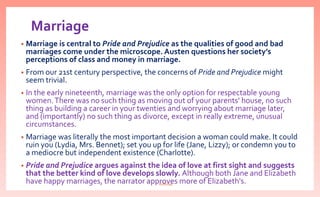 Marriage
• Marriage is central to Pride and Prejudice as the qualities of good and bad
marriages come under the microscope. Austen questions her society’s
perceptions of class and money in marriage.
• From our 21st century perspective, the concerns of Pride and Prejudice might
seem trivial.
• In the early nineteenth, marriage was the only option for respectable young
women.There was no such thing as moving out of your parents' house, no such
thing as building a career in your twenties and worrying about marriage later,
and (importantly) no such thing as divorce, except in really extreme, unusual
circumstances.
• Marriage was literally the most important decision a woman could make. It could
ruin you (Lydia, Mrs. Bennet); set you up for life (Jane, Lizzy); or condemn you to
a mediocre but independent existence (Charlotte).
• Pride and Prejudice argues against the idea of love at first sight and suggests
that the better kind of love develops slowly. Although both Jane and Elizabeth
have happy marriages, the narrator approves more of Elizabeth's.nishiraa
 