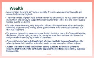 Wealth
• Money makes the world go 'round, especially if you're a young woman trying to get
married in Regency England.
• The five Bennet daughters have almost no money, which means no way to entice men to
marry them and no way to support themselves after their father dies and their house is
handed over to Mr. Collins
• For men, there were very, very few paths to financial independence without either (1)
inheriting or (2) marrying money. Some got rich in the army or through business, but
that was super rare.
• For women, the options were even more limited: inherit or marry. In Pride and Prejudice,
the Bennet girls are trying to marry for money because they don't want to live on the
early nineteenth-century equivalent of the streets.
• Pride and Prejudice's detailed treatment of money adds to the novel's realism—like
when Lydia wants to treat her sisters but has to borrow money from them instead.
• Austen criticizes the idea that women belong purely to a domestic sphere by
showing that they have to continually appraise their suitors on economic, business-
like grounds.
nishiraa
 