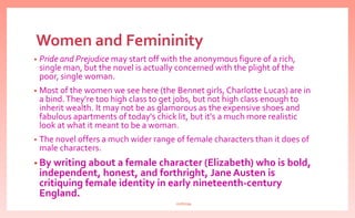 Women and Femininity
• Pride and Prejudice may start off with the anonymous figure of a rich,
single man, but the novel is actually concerned with the plight of the
poor, single woman.
• Most of the women we see here (the Bennet girls, Charlotte Lucas) are in
a bind.They're too high class to get jobs, but not high class enough to
inherit wealth. It may not be as glamorous as the expensive shoes and
fabulous apartments of today's chick lit, but it's a much more realistic
look at what it meant to be a woman.
• The novel offers a much wider range of female characters than it does of
male characters.
• By writing about a female character (Elizabeth) who is bold,
independent, honest, and forthright, Jane Austen is
critiquing female identity in early nineteenth-century
England.
nishiraa
 
