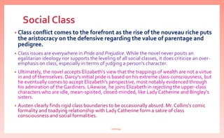 Social Class
• Class conflict comes to the forefront as the rise of the nouveau riche puts
the aristocracy on the defensive regarding the value of parentage and
pedigree.
• Class issues are everywhere in Pride and Prejudice. While the novel never posits an
egalitarian ideology nor supports the leveling of all social classes, it does criticize an over-
emphasis on class, especially in terms of judging a person's character.
• Ultimately, the novel accepts Elizabeth's view that the trappings of wealth are not a virtue
in and of themselves. Darcy's initial pride is based on his extreme class-consciousness, but
he eventually comes to accept Elizabeth's perspective, most notably evidenced through
his admiration of the Gardiners. Likewise, he joins Elizabeth in rejecting the upper-class
characters who are idle, mean-spirited, closed-minded, like Lady Catherine and Bingley's
sisters.
• Austen clearly finds rigid class boundaries to be occasionally absurd. Mr. Collins's comic
formality and toadying relationship with Lady Catherine form a satire of class
consciousness and social formalities.
nishiraa
 