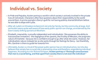Individual vs. Society
• In Pride and Prejudice,Austen portrays a world in which society is actively involved in the private
lives of individuals.Characters often face questions about their responsibility to the world
around them. A prime example is Darcy's guilt for not having publicly shamedWickham before
he was able to elope with Lydia.
• After all, Lydia's sin threatens to besmirch not only her family, but the community at large.And
yet Austen seems quite well aware of how easily public opinion can change, as evidenced by the
town's easily shifting opinions onWickham.
• Elizabeth, meanwhile, is proudly independent and individualistic. She possesses the ability to
transcend her limitations - the negligence of her parents, the frivolity of Meryton, the pragmatic
nature of Charlotte - because she is confident enough to go after what she wants. However, her
individualistic nature misleads her as she works through her feelings for Darcy - but thankfully,
Mrs. Gardiner is there to guide her towards him.
• Ultimately,Austen is critical of the power public opinion has on individual action, but she also
believes that society has a crucial role in promoting virtue and therefore, engendering individual
happiness.According to critic Richard Simpson, Austen portrays a "thorough consciousness
that man is a social being, and that apart from society there is not even the individual."
nishiraa
 