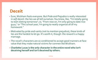 Deceit
• Sure,Wickham fools everyone. But Pride and Prejudice is really interested
in self-deceit: the lies we all tell ourselves.You know, like, "I'm totally going
to start dieting tomorrow"; or, "From now on, I'm only going to date nice
guys," or "This school year, I'm going to neatly organize all of my
homework."
• Motivated by pride and vanity (not to mention prejudice), these kinds of
lies are the hardest to let go. It's worth it, though: the reward is a happy
marriage.
• The novel's characters are so conditioned to accept good manners at face
value that they make natural victims for conmen like Wickham.
• Charlotte Lucas is the only character in the entire novel who isn't
deceiving herself and isn't deceived by others.
nishiraa
 