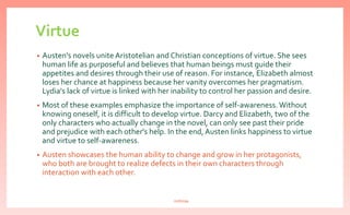 Virtue
• Austen's novels unite Aristotelian and Christian conceptions of virtue. She sees
human life as purposeful and believes that human beings must guide their
appetites and desires through their use of reason. For instance, Elizabeth almost
loses her chance at happiness because her vanity overcomes her pragmatism.
Lydia's lack of virtue is linked with her inability to control her passion and desire.
• Most of these examples emphasize the importance of self-awareness. Without
knowing oneself, it is difficult to develop virtue. Darcy and Elizabeth, two of the
only characters who actually change in the novel, can only see past their pride
and prejudice with each other's help. In the end, Austen links happiness to virtue
and virtue to self-awareness.
• Austen showcases the human ability to change and grow in her protagonists,
who both are brought to realize defects in their own characters through
interaction with each other.
nishiraa
 
