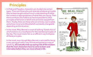 Principles
• In Pride and Prejudice, characters are divided into certain
types.There are those who just reiterate whatever principles
they've been taught without much understanding of either
the context or appropriateness of what they are saying.Then
there are those who hold on as hard as possible to a few
principles of behavior or belief and cannot be swayed from
them. Finally, there are those who are entirely unprincipled,
and whose moral and ethical beliefs are totally changeable
depending on the situation.
• In the novel, Mary Bennet is a sort of walking "Greek chorus"
who functions as a mouthpiece for the standard principles of
the day.The novel mocks her as an efficient way to dispose
of these principles.
In the novel, even though Mary Bennet is satirized for being
a very young girl with a very formal and ponderous way of
speaking, she actually ends up saying a lot of the wisdom
that the main characters have to come to learn and
internalize before they can move ahead in life.
nishiraa
 
