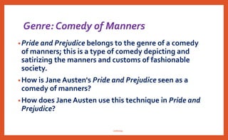 Genre: Comedy of Manners
•Pride and Prejudice belongs to the genre of a comedy
of manners; this is a type of comedy depicting and
satirizing the manners and customs of fashionable
society.
•How is Jane Austen's Pride and Prejudice seen as a
comedy of manners?
•How does Jane Austen use this technique in Pride and
Prejudice?
nishiraa
 