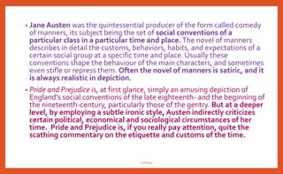 • Jane Austen was the quintessential producer of the form called comedy
of manners, its subject being the set of social conventions of a
particular class in a particular time and place.The novel of manners
describes in detail the customs, behaviors, habits, and expectations of a
certain social group at a specific time and place. Usually these
conventions shape the behaviour of the main characters, and sometimes
even stifle or repress them. Often the novel of manners is satiric, and it
is always realistic in depiction.
• Pride and Prejudice is, at first glance, simply an amusing depiction of
England's social conventions of the late eighteenth- and the beginning of
the nineteenth-century, particularly those of the gentry. But at a deeper
level, by employing a subtle ironic style, Austen indirectly criticizes
certain political, economical and sociological circumstances of her
time. Pride and Prejudice is, if you really pay attention, quite the
scathing commentary on the etiquette and customs of the time.
nishiraa
 