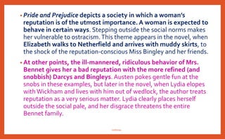 • Pride and Prejudice depicts a society in which a woman’s
reputation is of the utmost importance. A woman is expected to
behave in certain ways. Stepping outside the social norms makes
her vulnerable to ostracism.This theme appears in the novel, when
Elizabeth walks to Netherfield and arrives with muddy skirts, to
the shock of the reputation-conscious Miss Bingley and her friends.
• At other points, the ill-mannered, ridiculous behavior of Mrs.
Bennet gives her a bad reputation with the more refined (and
snobbish) Darcys and Bingleys. Austen pokes gentle fun at the
snobs in these examples, but later in the novel, when Lydia elopes
withWickham and lives with him out of wedlock, the author treats
reputation as a very serious matter. Lydia clearly places herself
outside the social pale, and her disgrace threatens the entire
Bennet family.
nishiraa
 