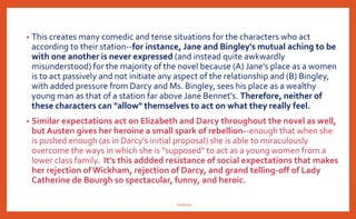 • This creates many comedic and tense situations for the characters who act
according to their station--for instance, Jane and Bingley's mutual aching to be
with one another is never expressed (and instead quite awkwardly
misunderstood) for the majority of the novel because (A) Jane's place as a women
is to act passively and not initiate any aspect of the relationship and (B) Bingley,
with added pressure from Darcy and Ms. Bingley, sees his place as a wealthy
young man as that of a station far above Jane Bennet's. Therefore, neither of
these characters can "allow" themselves to act on what they really feel.
• Similar expectations act on Elizabeth and Darcy throughout the novel as well,
but Austen gives her heroine a small spark of rebellion--enough that when she
is pushed enough (as in Darcy's initial proposal) she is able to miraculously
overcome the ways in which she is "supposed" to act as a young women from a
lower class family. It's this addded resistance of social expectations that makes
her rejection of Wickham, rejection of Darcy, and grand telling-off of Lady
Catherine de Bourgh so spectacular, funny, and heroic.
nishiraa
 