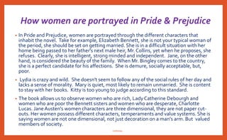 • Austen satirizes this kind of class-consciousness, particularly in the character
of Mr. Collins, who spends most of his time toadying to his upper-class
patron, Lady Catherine de Bourgh.Though Mr. Collins offers an extreme
example, he is not the only one to hold such views. His conception of the
importance of class is shared, among others, by Mr. Darcy, who believes
in the dignity of his lineage; Miss Bingley, who dislikes anyone not as
socially accepted as she is; and Wickham, who will do anything he can to
get enough money to raise himself into a higher station.
• Mr. Collins’s views are merely the most extreme and obvious.The satire
directed at Mr. Collins is therefore also more subtly directed at the entire
social hierarchy and the conception of all those within it at its correctness, in
complete disregard of other, more worthy virtues. Through the Darcy-
Elizabeth and Bingley-Jane marriages, Austen shows the power of love
and happiness to overcome class boundaries and prejudices, thereby
implying that such prejudices are hollow, unfeeling, and unproductive.
nishiraa
 