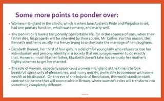 How women are portrayed in Pride & Prejudice
• In Pride and Prejudice, women are portrayed through the different characters that
inhabit the novel. Take for example, Elizabeth Bennett, she is not your typical woman of
the period, she should be set on getting married. She is in a difficult situation with her
home being passed to her father's next male heir, Mr. Collins, yet when he proposes, she
refuses. Clearly, she is intelligent, strong minded and independent. Jane, on the other
hand, is considered the beauty of the family. When Mr. Bingley comes to the country,
she is a perfect candidate for his affections. She is demure, socially acceptable, but,
poor.
• Lydia is crazy and wild. She doesn't seem to follow any of the social rules of her day and
lacks a sense of morality. Mary is quiet, most likely to remain unmarried. She is content
to stay with her books. Kitty is too young to judge according to this standard.
• The book allows us to observe women who are rich, Lady Catherine Debourgh and
women who are poor the Bennett sisters and women who are desperate, Charlotte
Lucas. Jane Austen's women characters are three dimensional, they are not paper cut-
outs. Her women possess different characters, temperaments and value systems. She is
saying women are not one dimensional, not just decoration on a man's arm. But valued
members of society.
nishiraa
 