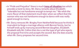 Jane Austen’s use of wit and irony in
Pride & Prejudice
• A great deal of Austen's wit is actually seen through the use of irony. In
Pride and Prejudice, we see all three types of irony displayed: verbal,
situational, and dramatic.
• Jane Austen’s ironic tone is established in the very first sentence of the novel:
“It is a truth universally acknowledged that a single man in possession of
good fortune must be in want of a wife.” Actually a man with a good
fortune does not need a wife nearly so much as a single woman is greatly
in need of a wealthy husband.
• There is much verbal irony in the witty utterance of Mr. Bennet. He tells
Elizabeth, “let Mr. Wickham be your man. He is a pleasant fellow and would
jilt you considerable………’’ in the word pleasant fellow there is hidden a
dramatic irony at the expenses of Mr. Bennet. ForWickham is the man, who
has been destined to make a considerable dent on Mr. Bennet’s
complacency.
nishiraa
 