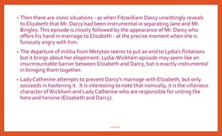 • In “Pride and Prejudice” there is much irony of situation too which
provides a twist to story. Mr. Darcy remarks about Elizabeth:
“tolerable but not handsome enough to tempt me.”We relish the
ironic flavor of that statement much later when we reflect that the
woman who was not handsome enough to dance with was really
good enough to marry.
• Mr. Darcy removes Mr. Bingley from Neitherfield because he thinks it
imprudent to forge a marriage alliance with Bennet family, but he
himself ends up by marrying second Bennet daughter, Elizabeth.
Elizabeth tells Mr. Collins that she is not the type of girl who rejects
the proposal first time and accepts the second. But she does exactly
when Mr. Darcy proposes her second time.
nishiraa
 