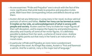 • Apart from verbal irony that is apparent in conversations between Elizabeth
and Mr. Bennet, there are ironic characters. Mr. Collins, Lady Catherine
and Mrs. Bennet fall into this category.They are ironic because there is a
discrepancy between the way they see themselves and the way they appear to
the reader.
• Irony in characters is even more prominent than the irony of situation. It is
ironical that Elizabeth who prides herself on her perceptions is quite blinded by
her own prejudice and errs badly in judging intricate characters.
• Wickham appears gentle and charming but is ironically an unprincipled rouge.
• Darcy appears to be proud and haughty, but ironically proves to be a true
gentleman.
• The Bingley sisters hate the Bennet’s for their vulgarity, but are themselves
vulgar in their behavior.
nishiraa
 