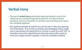 • As one examines “Pride and Prejudice” one is struck with the fact of the
ironic significance that pride leads to prejudice and prejudice invites
pride. Both have their corresponding virtues and defects bound up with
them.
• Austen did not any bitterness in using irony in her novel, to draw satirical
portraits of whims and follies. Rather her irony can be termed as comic.
It implies on her side, an acknowledgement of what is wrong with
people and society.Austen used her irony to shake her major figures of
their self-deception, and to expose the hypocrisy and pretentiousness,
absurdity and insanity of some of her minor figures. It is definitely
possible to deduce from her work, a scheme of moral vision. Andrew
Wright rightly points out that irony in her hand is an instrument of a
moral vision.
• In particular inPride and Prejudice,an ironic tone is predominant
throughout the novel. As Klingel Ray states, Austen is “first and foremost
a satirist. And for a satirist, irony is the major tool of language.”
nishiraa
 