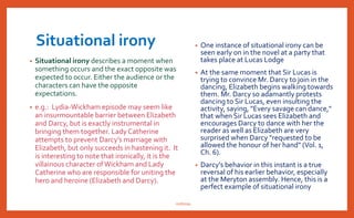 Verbal irony
• The use of verbal irony particularly expresses Austen's use of wit.
Verbal irony is usually recognized as sarcasm. It is the moment
someone, such as a character or narrator, says one thing, but means
the complete opposite.
• One perfect example of verbal irony can be seen in the very opening
line of the book, "It is a truth universally acknowledged, that a single
man in possession of a good fortune must be in want of a wife" (Ch. 1).
Actually a man with a good fortune does not need a wife nearly so
much as a single woman is greatly in need of a wealthy husband.
nishiraa
 
