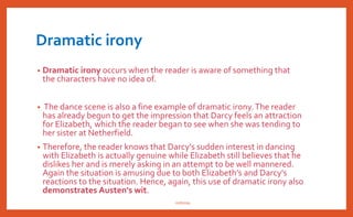 Situational irony
• Situational irony describes a moment when
something occurs and the exact opposite was
expected to occur. Either the audience or the
characters can have the opposite
expectations.
• e.g.: Lydia-Wickham episode may seem like
an insurmountable barrier between Elizabeth
and Darcy, but is exactly instrumental in
bringing them together. Lady Catherine
attempts to prevent Darcy’s marriage with
Elizabeth, but only succeeds in hastening it. It
is interesting to note that ironically, it is the
villainous character ofWickham and Lady
Catherine who are responsible for uniting the
hero and heroine (Elizabeth and Darcy).
• One instance of situational irony can be
seen early on in the novel at a party that
takes place at Lucas Lodge
• At the same moment that Sir Lucas is
trying to convince Mr. Darcy to join in the
dancing, Elizabeth begins walking towards
them. Mr. Darcy so adamantly protests
dancing to Sir Lucas, even insulting the
activity, saying, "Every savage can dance,"
that when Sir Lucas sees Elizabeth and
encourages Darcy to dance with her the
reader as well as Elizabeth are very
surprised when Darcy "requested to be
allowed the honour of her hand" (Vol. 1,
Ch. 6).
• Darcy's behavior in this instant is a true
reversal of his earlier behavior, especially
at the Meryton assembly. Hence, this is a
perfect example of situational irony
nishiraa
 