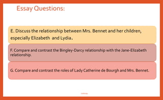 Essay Questions:
A. Discuss the importance of social class in the novel, especially as it impacts the
relationship between Elizabeth and Darcy.
B.Though Jane Austen satirizes snobs in her novels, some critics have accused
her of being a snob herself. Giving special consideration to Mrs. Bennet and Mr.
Collins, argue and defend one side of this issue.
C. Pride and Prejudice is a novel about women who feel they have to marry to be
happy. Taking Charlotte Lucas as an example, do you think the author is making
a social criticism of her era’s view of marriage?
D. Giving special attention toWickham, Charlotte Lucas, and Elizabeth,
compare and contrast male and female attitudes toward marriage in the novel.
nishiraa
 
