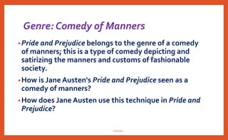 Genre: Comedy of Manners
•Pride and Prejudice belongs to the genre of a comedy
of manners; this is a type of comedy depicting and
satirizing the manners and customs of fashionable
society.
•How is Jane Austen's Pride and Prejudice seen as a
comedy of manners?
•How does Jane Austen use this technique in Pride and
Prejudice?
nishiraa
 