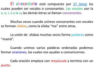 El abecedario           está compuesto por 27 letras las
cuales pueden ser vocales o consonantes. Las vocales son la
a, e, i, o y la u; las demás letras se llaman consonantes.

      Muchas veces cuando unimos consonantes con vocales
se forman sílabas, como la sílaba “ma” entre otras.

    La unión de sílabas muchas veces forma palabras como
“mamá”.

     Cuando unimos varias palabras ordenadas podemos
formar oraciones, las cuales nos ayudan a comunicarnos.

      Cada oración empieza con mayúscula y termina con un
punto.
 