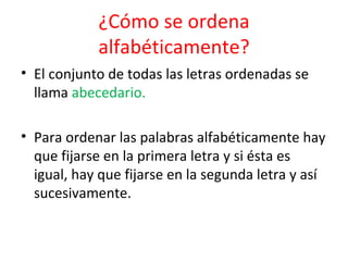 ¿Cómo se ordena
            alfabéticamente?
• El conjunto de todas las letras ordenadas se
  llama abecedario.

• Para ordenar las palabras alfabéticamente hay
  que fijarse en la primera letra y si ésta es
  igual, hay que fijarse en la segunda letra y así
  sucesivamente.
 