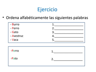 Ejercicio
• Ordena alfabéticamente las siguientes palabras
    - Burro                1.__________________
    - Perro                2.__________________
    - Gato                 3.__________________
    - Avestruz             4.__________________
    - Vaca                 5.__________________


    -Perro                 1.__________________

    -Pato                  2.__________________
 