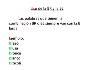 Uso de la BR y la BL

      Las palabras que tienen la
combinación BR o BL siempre van con la B
larga.

Ejemplo:
Brazo
Blusa
Bronce
Blanco
Brócoli
 