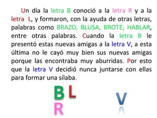 Un día la letra B conoció a la letra R y a la
letra L, y formaron, con la ayuda de otras letras,
palabras como BRAZO, BLUSA, BROTE, HABLAR,
entre otras palabras. Cuando la letra B le
presentó estas nuevas amigas a la letra V, a esta
última no le cayó muy bien sus nuevas amigas
porque las encontraba muy aburridas. Por esto
que la letra V decidió nunca juntarse con ellas
para formar una sílaba.
 