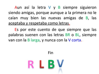 Aun así la letra V y B siempre siguieron
siendo amigas, porque aunque a la primera no le
caían muy bien las nuevas amigas de B, las
aceptaba y respetaba como letras.
    Es por este cuento de que siempre que las
palabras suenen con las letras BR o BL, siempre
van con la B larga, y nunca con la V corta.

                     Fin
 