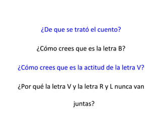 ¿De que se trató el cuento?

      ¿Cómo crees que es la letra B?

¿Cómo crees que es la actitud de la letra V?

¿Por qué la letra V y la letra R y L nunca van

                    juntas?
 