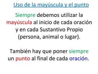 Uso de la mayúscula y el punto
   Siempre debemos utilizar la
mayúscula al inicio de cada oración
   y en cada Sustantivo Propio
    (persona, animal o lugar).

 También hay que poner siempre
un punto al final de cada oración.
 