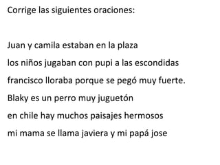 Corrige las siguientes oraciones:


Juan y camila estaban en la plaza
los niños jugaban con pupi a las escondidas
francisco lloraba porque se pegó muy fuerte.
Blaky es un perro muy juguetón
en chile hay muchos paisajes hermosos
mi mama se llama javiera y mi papá jose
 