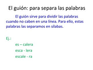 El guión: para separa las palabras
     El guión sirve para dividir las palabras
cuando no caben en una línea. Para ello, estas
palabras las separamos en sílabas.

Ej.:
       es – calera
       esca - lera
       escale - ra
 