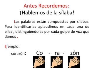 Antes Recordemos:
           ¡Hablemos de la sílaba!
       Las palabras están compuestas por sílabas.
Para identificarlas aplaudimos en cada una de
ellas , distinguiéndolas por cada golpe de voz que
damos .

Ejemplo:
   corazón:       Co - ra - zón
 