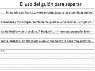 El uso del guión para separar
      Mi nombre es Francisca y me encanta jugar a las escondidas con mis


hermanos y mis amigos. También me gusta mucho cocinar ricos paste-


les de frutilla y de chocolate. A Benjamín, mi hermano pequeño, le en-


canta probar el de chocolate aunque queda con la boca muy pegotea-


da.
 