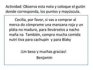 Actividad: Observa esta nota y coloque el guión
donde corresponda, los puntos y mayúscula.
      Cecilia, por favor, si vas a comprar al
  merca do cómprame una manzana roja y un
  pláta no maduro, para llevárselos a nacho
  maña na También, compra mucha comida
  nutri tiva para cachupín y para Blaky

        ¡Un beso y muchas gracias!
                 Benjamín
 
