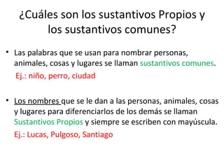 ¿Cuáles son los sustantivos Propios y
        los sustantivos comunes?
• Las palabras que se usan para nombrar personas,
  animales, cosas y lugares se llaman sustantivos comunes.
  Ej.: niño, perro, ciudad

• Los nombres que se le dan a las personas, animales, cosas
  y lugares para diferenciarlos de los demás se llaman
  Sustantivos Propios y siempre se escriben con mayúscula.
  Ej.: Lucas, Pulgoso, Santiago
 