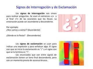 Signos de Interrogación y de Exclamación
          Los signos de interrogación nos sirven
para realizar preguntas. Se usan al comienzo «¿» y
al final «?» de las oraciones que los llevan. La
entonación puede ser ascendente y descendente.

Por ejemplo:
¿Nos vamos a comer? (Ascendente)

¿Dónde es la fiesta? (Descendente)


          Los signos de exclamación se usan para
indicar una expresión y para enfatizar algo. El signo
con que se inicia la exclamación es "¡" y el signo con
que se la termina es "!".
          Los enunciados que van entre signos de
exclamación tienen un tono final descendente, pero
con un momento previo de ascenso brusco.
 