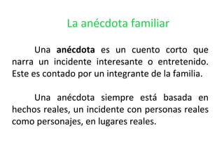 La anécdota familiar

      Una anécdota es un cuento corto que
narra un incidente interesante o entretenido.
Este es contado por un integrante de la familia.

     Una anécdota siempre está basada en
hechos reales, un incidente con personas reales
como personajes, en lugares reales.
 