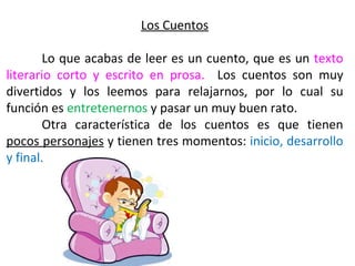Los Cuentos

        Lo que acabas de leer es un cuento, que es un texto
literario corto y escrito en prosa. Los cuentos son muy
divertidos y los leemos para relajarnos, por lo cual su
función es entretenernos y pasar un muy buen rato.
        Otra característica de los cuentos es que tienen
pocos personajes y tienen tres momentos: inicio, desarrollo
y final.
 