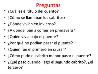 Preguntas
•   ¿Cuál es el título del cuento?
•   ¿Cómo se llamaban los cabritos?
•   ¿Dónde vivían en invierno?
•   ¿A dónde iban a comer en primavera?
•   ¿Quién vivía bajo el puente?
•   ¿Por qué no podían pasar el puente?
•   ¿Quién fue el primero en cruzar?
•   ¿Cómo pudo el cabrito menor pasar el puente?
•   ¿Qué paso cuando llego el segundo cabrito?, ¿el
    tercero?
 