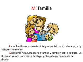 Mi familia




        En mi familia somos cuatro integrantes: Mi papá, mi mamá, yo y
mi hermano menor.
        A nosotros nos gusta leer en familia y también salir a la plaza. En
el verano vamos unos días a la playa y otros días al campo de mi
abuelo.
 